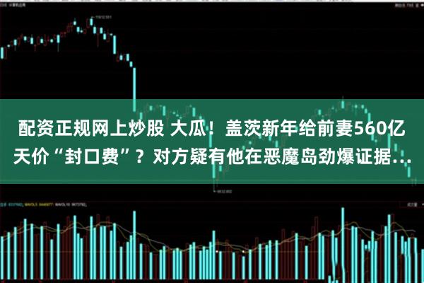 配资正规网上炒股 大瓜！盖茨新年给前妻560亿天价“封口费”？对方疑有他在恶魔岛劲爆证据…