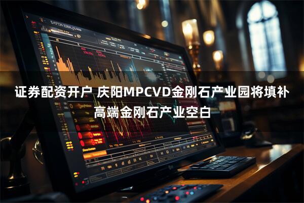 证券配资开户 庆阳MPCVD金刚石产业园将填补高端金刚石产业空白