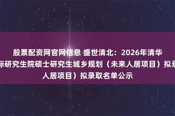 股票配资网官网信息 盛世清北：2026年清华大学深圳国际研究生院硕士研究生城乡规划（未来人居项目）拟录取名单公示