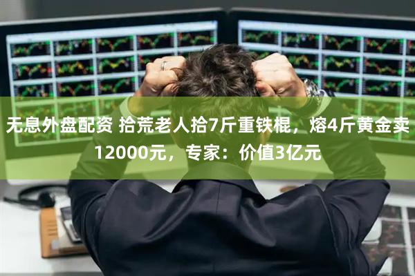 无息外盘配资 拾荒老人拾7斤重铁棍，熔4斤黄金卖12000元，专家：价值3亿元