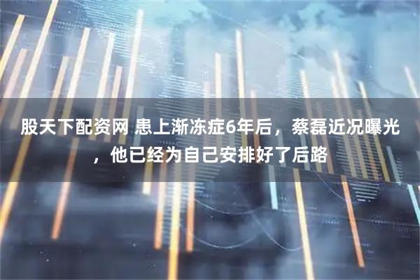 股天下配资网 患上渐冻症6年后，蔡磊近况曝光，他已经为自己安排好了后路