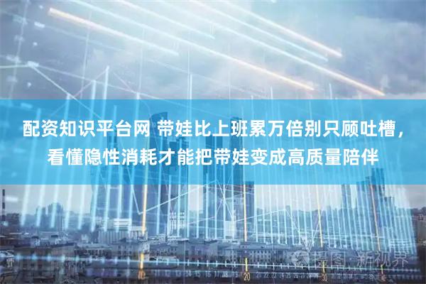 配资知识平台网 带娃比上班累万倍别只顾吐槽，看懂隐性消耗才能把带娃变成高质量陪伴