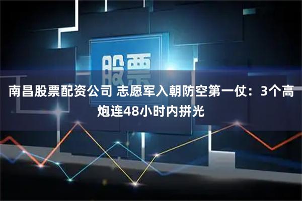 南昌股票配资公司 志愿军入朝防空第一仗：3个高炮连48小时内拼光