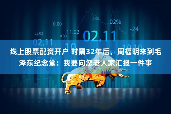 线上股票配资开户 时隔32年后，周福明来到毛泽东纪念堂：我要向您老人家汇报一件事