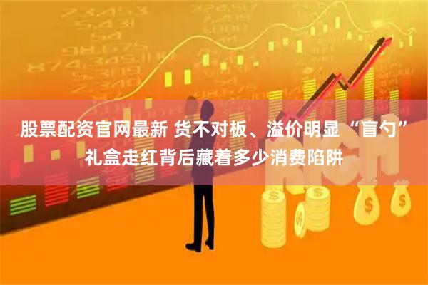 股票配资官网最新 货不对板、溢价明显 “盲勺”礼盒走红背后藏着多少消费陷阱