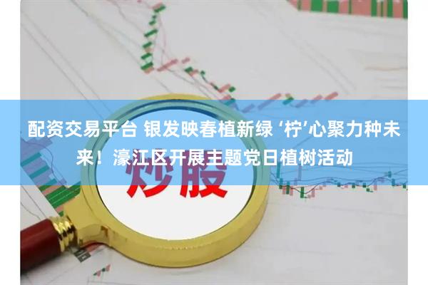 配资交易平台 银发映春植新绿 ‘柠’心聚力种未来！濠江区开展主题党日植树活动