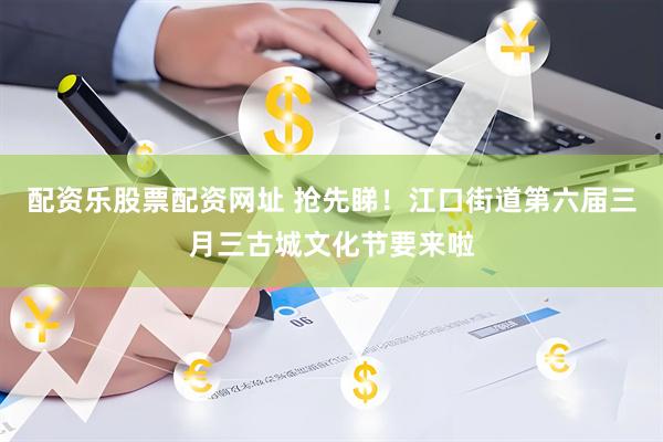 配资乐股票配资网址 抢先睇！江口街道第六届三月三古城文化节要来啦