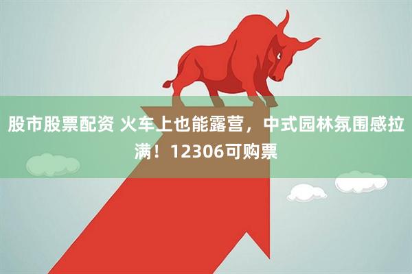 股市股票配资 火车上也能露营，中式园林氛围感拉满！12306可购票
